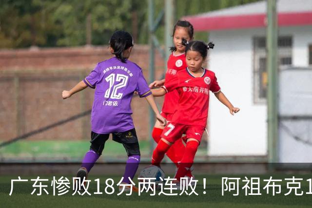 广东惨败18分两连败！阿祖布克1分3板水货外援，周鹏0分拉胯，17次失误是输球大问题