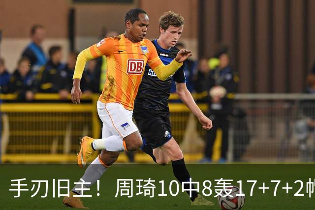 手刃旧主！周琦10中8轰17+7+2帽完爆广东男篮禁区