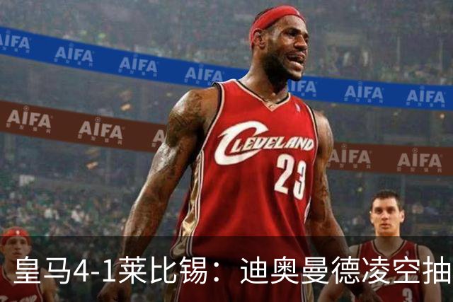 皇马4-1莱比锡：迪奥曼德凌空抽射回应天价转会费