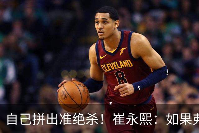 自己拼出准绝杀！崔永熙：如果弗格选择突破我就不进去冲篮板