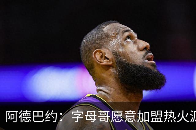 阿德巴约：字母哥愿意加盟热火源于对我的尊重