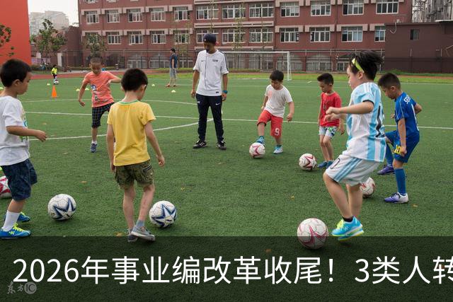2026年事业编改革收尾！3类人转公务员，4类人转合同工或取消岗位
